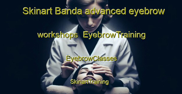 Skinart Banda advanced eyebrow workshops | EyebrowTraining | EyebrowClasses | SkinartTraining-Philippines