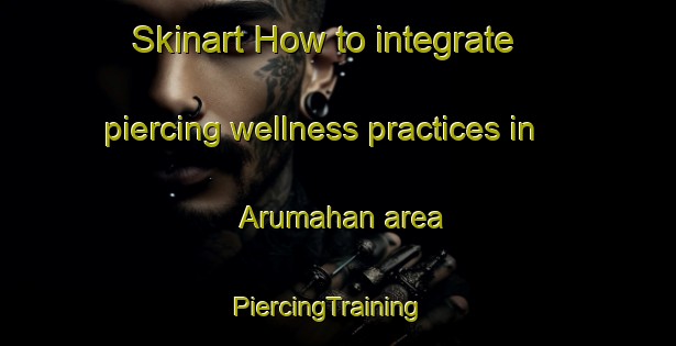 Skinart How to integrate piercing wellness practices in Arumahan area | PiercingTraining | PiercingClasses | SkinartTraining-Philippines